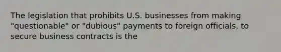 The legislation that prohibits U.S. businesses from making "questionable" or "dubious" payments to foreign officials, to secure business contracts is the