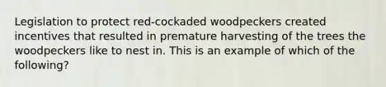 Legislation to protect red-cockaded woodpeckers created incentives that resulted in premature harvesting of the trees the woodpeckers like to nest in. This is an example of which of the following?