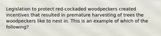 Legislation to protect red-cockaded woodpeckers created incentives that resulted in premature harvesting of trees the woodpeckers like to nest in. This is an example of which of the following?