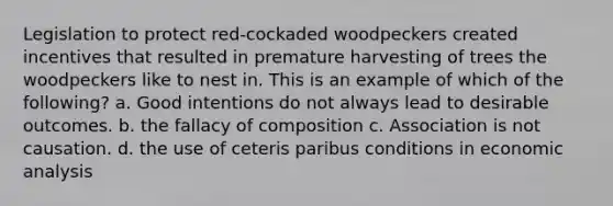 Legislation to protect red-cockaded woodpeckers created incentives that resulted in premature harvesting of trees the woodpeckers like to nest in. This is an example of which of the following? a. Good intentions do not always lead to desirable outcomes. b. the fallacy of composition c. Association is not causation. d. the use of ceteris paribus conditions in <a href='https://www.questionai.com/knowledge/k7Cal6sfmD-economic-analysis' class='anchor-knowledge'>economic analysis</a>