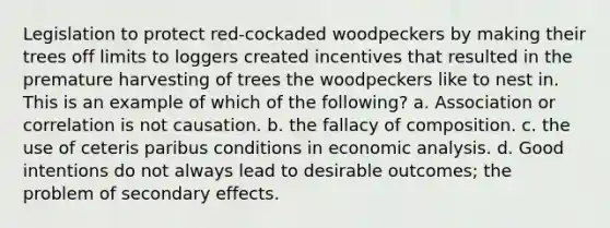 Legislation to protect red-cockaded woodpeckers by making their trees off limits to loggers created incentives that resulted in the premature harvesting of trees the woodpeckers like to nest in. This is an example of which of the following? a. Association or correlation is not causation. b. the fallacy of composition. c. the use of ceteris paribus conditions in economic analysis. d. Good intentions do not always lead to desirable outcomes; the problem of secondary effects.