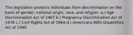 This legislation protects individuals from discrimination on the basis of gender, national origin, race, and religion. a.) Age Discrimination Act of 1967 b.) Pregnancy Discrimination Act of 1978 c.) Civil Rights Act of 1964 d.) Americans With Disabilities Act of 1990