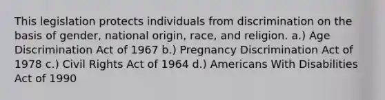 This legislation protects individuals from discrimination on the basis of gender, national origin, race, and religion. a.) Age Discrimination Act of 1967 b.) Pregnancy Discrimination Act of 1978 c.) Civil Rights Act of 1964 d.) Americans With Disabilities Act of 1990