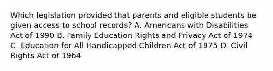 Which legislation provided that parents and eligible students be given access to school records? A. Americans with Disabilities Act of 1990 B. Family Education Rights and Privacy Act of 1974 C. Education for All Handicapped Children Act of 1975 D. Civil Rights Act of 1964