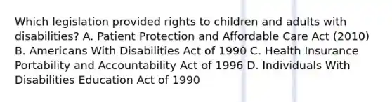 Which legislation provided rights to children and adults with disabilities? A. Patient Protection and Affordable Care Act (2010) B. Americans With Disabilities Act of 1990 C. Health Insurance Portability and Accountability Act of 1996 D. Individuals With Disabilities Education Act of 1990