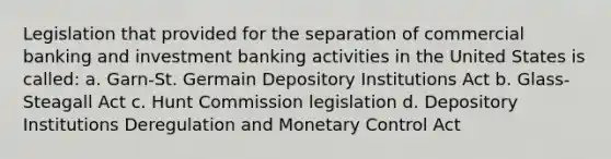 Legislation that provided for the separation of commercial banking and investment banking activities in the United States is called: a. Garn-St. Germain Depository Institutions Act b. Glass-Steagall Act c. Hunt Commission legislation d. Depository Institutions Deregulation and Monetary Control Act