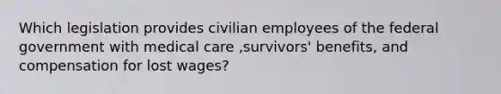 Which legislation provides civilian employees of the federal government with medical care ,survivors' benefits, and compensation for lost wages?