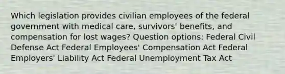 Which legislation provides civilian employees of the federal government with medical care, survivors' benefits, and compensation for lost wages? Question options: Federal Civil Defense Act Federal Employees' Compensation Act Federal Employers' Liability Act Federal Unemployment Tax Act