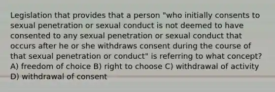 Legislation that provides that a person "who initially consents to sexual penetration or sexual conduct is not deemed to have consented to any sexual penetration or sexual conduct that occurs after he or she withdraws consent during the course of that sexual penetration or conduct" is referring to what concept? A) freedom of choice B) right to choose C) withdrawal of activity D) withdrawal of consent