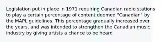 Legislation put in place in 1971 requiring Canadian radio stations to play a certain percentage of content deemed "Canadian" by the MAPL guidelines. This percentage gradually increased over the years, and was intended to strengthen the Canadian music industry by giving artists a chance to be heard