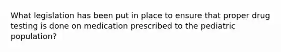 What legislation has been put in place to ensure that proper drug testing is done on medication prescribed to the pediatric population?