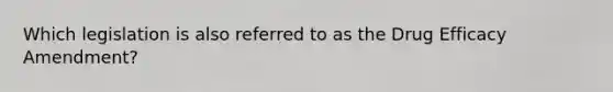 Which legislation is also referred to as the Drug Efficacy Amendment?