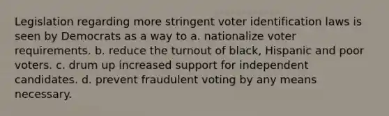 Legislation regarding more stringent voter identification laws is seen by Democrats as a way to a. nationalize voter requirements. b. reduce the turnout of black, Hispanic and poor voters. c. drum up increased support for independent candidates. d. prevent fraudulent voting by any means necessary.