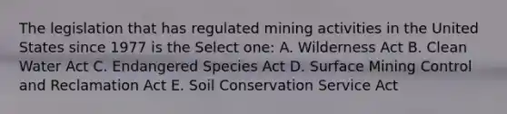 The legislation that has regulated mining activities in the United States since 1977 is the Select one: A. Wilderness Act B. Clean Water Act C. Endangered Species Act D. Surface Mining Control and Reclamation Act E. Soil Conservation Service Act