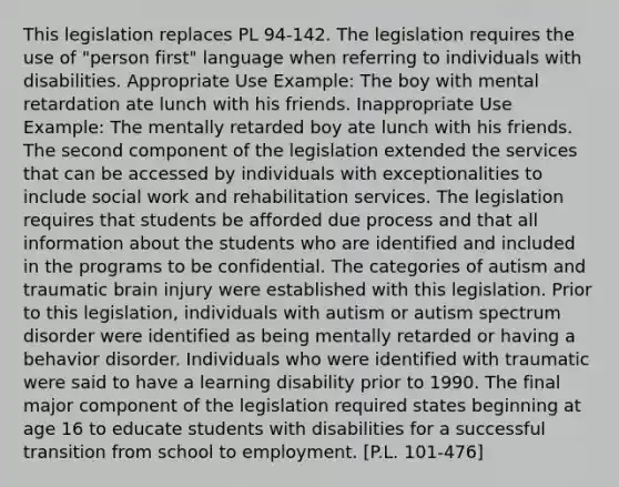 This legislation replaces PL 94-142. The legislation requires the use of "person first" language when referring to individuals with disabilities. Appropriate Use Example: The boy with mental retardation ate lunch with his friends. Inappropriate Use Example: The mentally retarded boy ate lunch with his friends. The second component of the legislation extended the services that can be accessed by individuals with exceptionalities to include social work and rehabilitation services. The legislation requires that students be afforded due process and that all information about the students who are identified and included in the programs to be confidential. The categories of autism and traumatic brain injury were established with this legislation. Prior to this legislation, individuals with autism or autism spectrum disorder were identified as being mentally retarded or having a behavior disorder. Individuals who were identified with traumatic were said to have a learning disability prior to 1990. The final major component of the legislation required states beginning at age 16 to educate students with disabilities for a successful transition from school to employment. [P.L. 101-476]