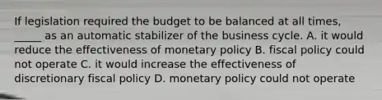 If legislation required the budget to be balanced at all times, _____ as an automatic stabilizer of the business cycle. A. it would reduce the effectiveness of <a href='https://www.questionai.com/knowledge/kEE0G7Llsx-monetary-policy' class='anchor-knowledge'>monetary policy</a> B. <a href='https://www.questionai.com/knowledge/kPTgdbKdvz-fiscal-policy' class='anchor-knowledge'>fiscal policy</a> could not operate C. it would increase the effectiveness of discretionary fiscal policy D. monetary policy could not operate