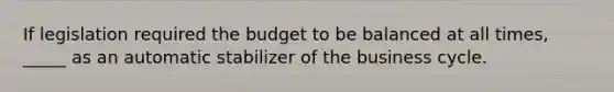 If legislation required the budget to be balanced at all times, _____ as an automatic stabilizer of the business cycle.