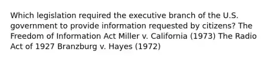 Which legislation required the executive branch of the U.S. government to provide information requested by citizens? The Freedom of Information Act Miller v. California (1973) The Radio Act of 1927 Branzburg v. Hayes (1972)