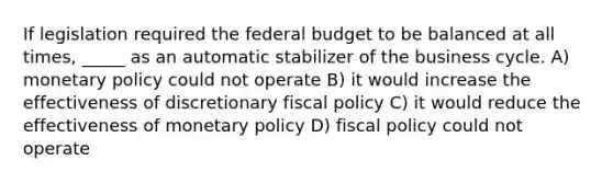 If legislation required the federal budget to be balanced at all times, _____ as an automatic stabilizer of the business cycle. A) monetary policy could not operate B) it would increase the effectiveness of discretionary fiscal policy C) it would reduce the effectiveness of monetary policy D) fiscal policy could not operate