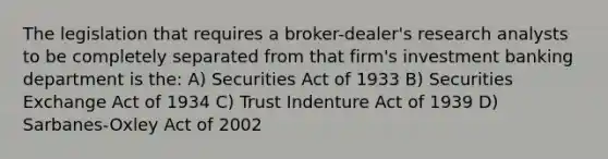 The legislation that requires a broker-dealer's research analysts to be completely separated from that firm's investment banking department is the: A) Securities Act of 1933 B) Securities Exchange Act of 1934 C) Trust Indenture Act of 1939 D) Sarbanes-Oxley Act of 2002