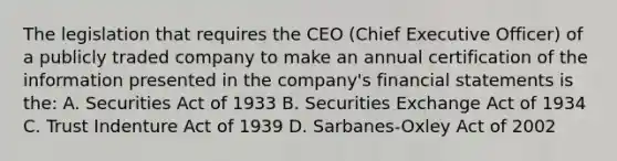 The legislation that requires the CEO (Chief Executive Officer) of a publicly traded company to make an annual certification of the information presented in the company's financial statements is the: A. Securities Act of 1933 B. Securities Exchange Act of 1934 C. Trust Indenture Act of 1939 D. Sarbanes-Oxley Act of 2002