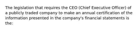 The legislation that requires the CEO (Chief Executive Officer) of a publicly traded company to make an annual certification of the information presented in the company's financial statements is the: