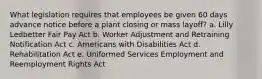 What legislation requires that employees be given 60 days advance notice before a plant closing or mass layoff? a. Lilly Ledbetter Fair Pay Act b. Worker Adjustment and Retraining Notification Act c. Americans with Disabilities Act d. Rehabilitation Act e. Uniformed Services Employment and Reemployment Rights Act