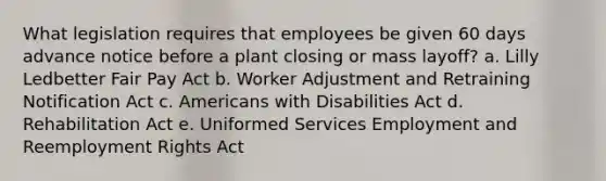 What legislation requires that employees be given 60 days advance notice before a plant closing or mass layoff? a. Lilly Ledbetter Fair Pay Act b. Worker Adjustment and Retraining Notification Act c. Americans with Disabilities Act d. Rehabilitation Act e. Uniformed Services Employment and Reemployment Rights Act