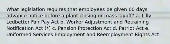 What legislation requires that employees be given 60 days advance notice before a plant closing or mass layoff? a. Lilly Ledbetter Fair Pay Act b. Worker Adjustment and Retraining Notification Act (*) c. Pension Protection Act d. Patriot Act e. Uniformed Services Employment and Reemployment Rights Act