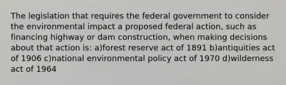 The legislation that requires the federal government to consider the environmental impact a proposed federal action, such as financing highway or dam construction, when making decisions about that action is: a)forest reserve act of 1891 b)antiquities act of 1906 c)national environmental policy act of 1970 d)wilderness act of 1964