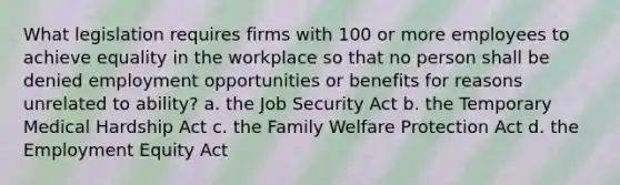 What legislation requires firms with 100 or more employees to achieve equality in the workplace so that no person shall be denied employment opportunities or benefits for reasons unrelated to ability? a. the Job Security Act b. the Temporary Medical Hardship Act c. the Family Welfare Protection Act d. the Employment Equity Act