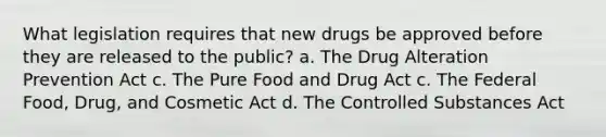 What legislation requires that new drugs be approved before they are released to the public? a. The Drug Alteration Prevention Act c. The Pure Food and Drug Act c. The Federal Food, Drug, and Cosmetic Act d. The Controlled Substances Act