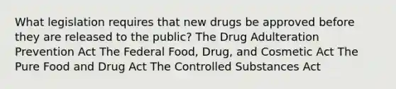 What legislation requires that new drugs be approved before they are released to the public? The Drug Adulteration Prevention Act The Federal Food, Drug, and Cosmetic Act The Pure Food and Drug Act The Controlled Substances Act