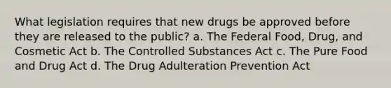 What legislation requires that new drugs be approved before they are released to the public? a. The Federal Food, Drug, and Cosmetic Act b. The Controlled Substances Act c. The Pure Food and Drug Act d. The Drug Adulteration Prevention Act