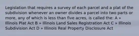 Legislation that requires a survey of each parcel and a plat of the subdivision whenever an owner divides a parcel into two parts or more, any of which is less than five acres, is called the: A » Illinois Plat Act B » Illinois Land Sales Registration Act C » Illinois Subdivision Act D » Illinois Real Property Disclosure Act