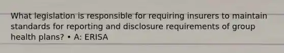 What legislation is responsible for requiring insurers to maintain standards for reporting and disclosure requirements of group health plans? • A: ERISA