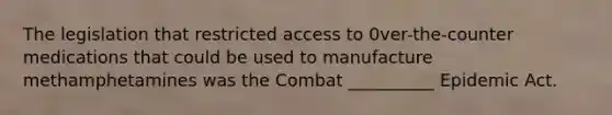 The legislation that restricted access to 0ver-the-counter medications that could be used to manufacture methamphetamines was the Combat __________ Epidemic Act.