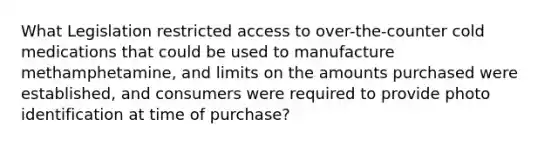 What Legislation restricted access to over-the-counter cold medications that could be used to manufacture methamphetamine, and limits on the amounts purchased were established, and consumers were required to provide photo identification at time of purchase?