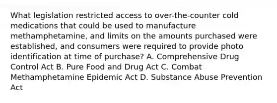 What legislation restricted access to over-the-counter cold medications that could be used to manufacture methamphetamine, and limits on the amounts purchased were established, and consumers were required to provide photo identification at time of purchase? A. Comprehensive Drug Control Act B. Pure Food and Drug Act C. Combat Methamphetamine Epidemic Act D. Substance Abuse Prevention Act