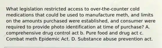 What legislation restricted access to over-the-counter cold medications that could be used to manufacture meth, and limits on the amounts purchased were established, and consumer were required to provide photo identification at time of purchase? A. comprehensive drug control act b. Pure food and drug act c. Combat meth Epidemic Act. D. Substance abuse prevention act.