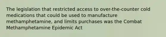 The legislation that restricted access to over-the-counter cold medications that could be used to manufacture methamphetamine, and limits purchases was the Combat Methamphetamine Epidemic Act