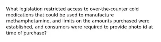 What legislation restricted access to over-the-counter cold medications that could be used to manufacture methamphetamine, and limits on the amounts purchased were established, and consumers were required to provide photo id at time of purchase?