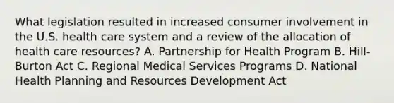 What legislation resulted in increased consumer involvement in the U.S. health care system and a review of the allocation of health care resources? A. Partnership for Health Program B. Hill-Burton Act C. Regional Medical Services Programs D. National Health Planning and Resources Development Act