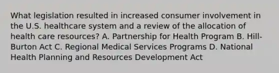 What legislation resulted in increased consumer involvement in the U.S. healthcare system and a review of the allocation of health care resources? A. Partnership for Health Program B. Hill-Burton Act C. Regional Medical Services Programs D. National Health Planning and Resources Development Act