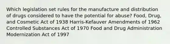 Which legislation set rules for the manufacture and distribution of drugs considered to have the potential for abuse? Food, Drug, and Cosmetic Act of 1938 Harris-Kefauver Amendments of 1962 Controlled Substances Act of 1970 Food and Drug Administration Modernization Act of 1997