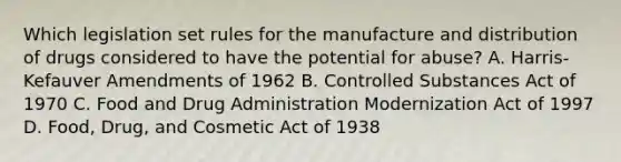 Which legislation set rules for the manufacture and distribution of drugs considered to have the potential for abuse? A. Harris-Kefauver Amendments of 1962 B. Controlled Substances Act of 1970 C. Food and Drug Administration Modernization Act of 1997 D. Food, Drug, and Cosmetic Act of 1938