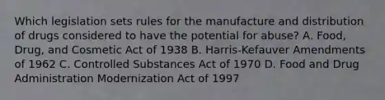 Which legislation sets rules for the manufacture and distribution of drugs considered to have the potential for abuse? A. Food, Drug, and Cosmetic Act of 1938 B. Harris-Kefauver Amendments of 1962 C. Controlled Substances Act of 1970 D. Food and Drug Administration Modernization Act of 1997