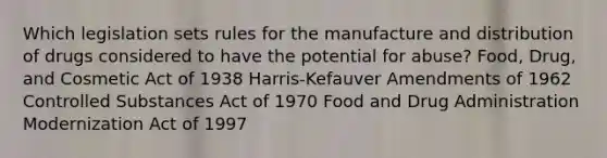 Which legislation sets rules for the manufacture and distribution of drugs considered to have the potential for abuse? Food, Drug, and Cosmetic Act of 1938 Harris-Kefauver Amendments of 1962 Controlled Substances Act of 1970 Food and Drug Administration Modernization Act of 1997