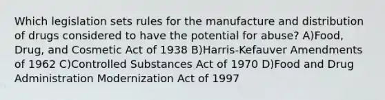 Which legislation sets rules for the manufacture and distribution of drugs considered to have the potential for abuse? A)Food, Drug, and Cosmetic Act of 1938 B)Harris-Kefauver Amendments of 1962 C)Controlled Substances Act of 1970 D)Food and Drug Administration Modernization Act of 1997