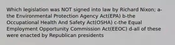 Which legislation was NOT signed into law by Richard Nixon; a-the Environmental Protection Agency Act(EPA) b-the Occupational Health And Safety Act(OSHA) c-the Equal Employment Opportunity Commission Act(EEOC) d-all of these were enacted by Republican presidents